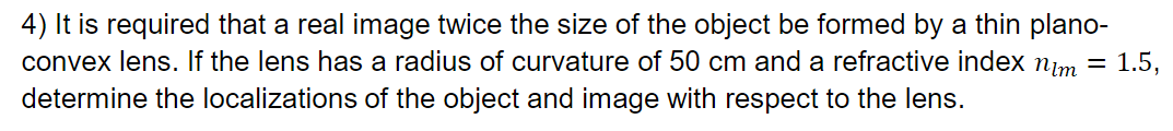 4) It is required that a real image twice the size of the object be formed by a thin plano-
convex lens. If the lens has a radius of curvature of 50 cm and a refractive index nim = 1.5,
determine the localizations of the object and image with respect to the lens.
