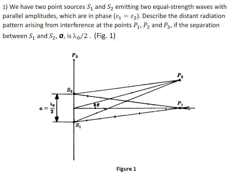 1) We have two point sources S1 and S2 emitting two equal-strength waves with
parallel amplitudes, which are in phase (ɛ = E2). Describe the distant radiation
pattern arising from interference at the points P1, P2 and P3, if the separation
between S1 and S2, a, is ho/2 . (Fig. 1)
P3
P2
S2
2
Figure 1
