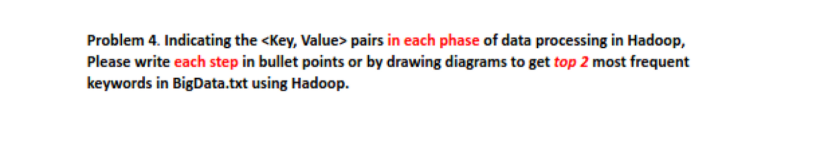 Problem 4. Indicating the <Key, Value> pairs in each phase of data processing in Hadoop,
Please write each step in bullet points or by drawing diagrams to get top 2 most frequent
keywords in BigData.txt using Hadoop.