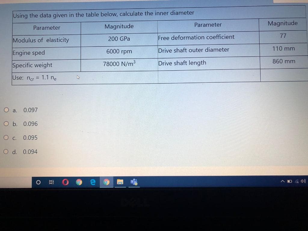 Using the data given in the table below, calculate the inner diameter
Parameter
Magnitude
Parameter
Magnitude
Modulus of elasticity
Free deformation coefficient
77
200 GPa
Engine sped
6000 rpm
Drive shaft outer diameter
110 mm
Specific weight
78000 N/m3
Drive shaft length
860 mm
Use: nc = 1.1 ne
O a. 0.097
O b. 0.096
O c. 0.095
O d. 0.094
へロ
