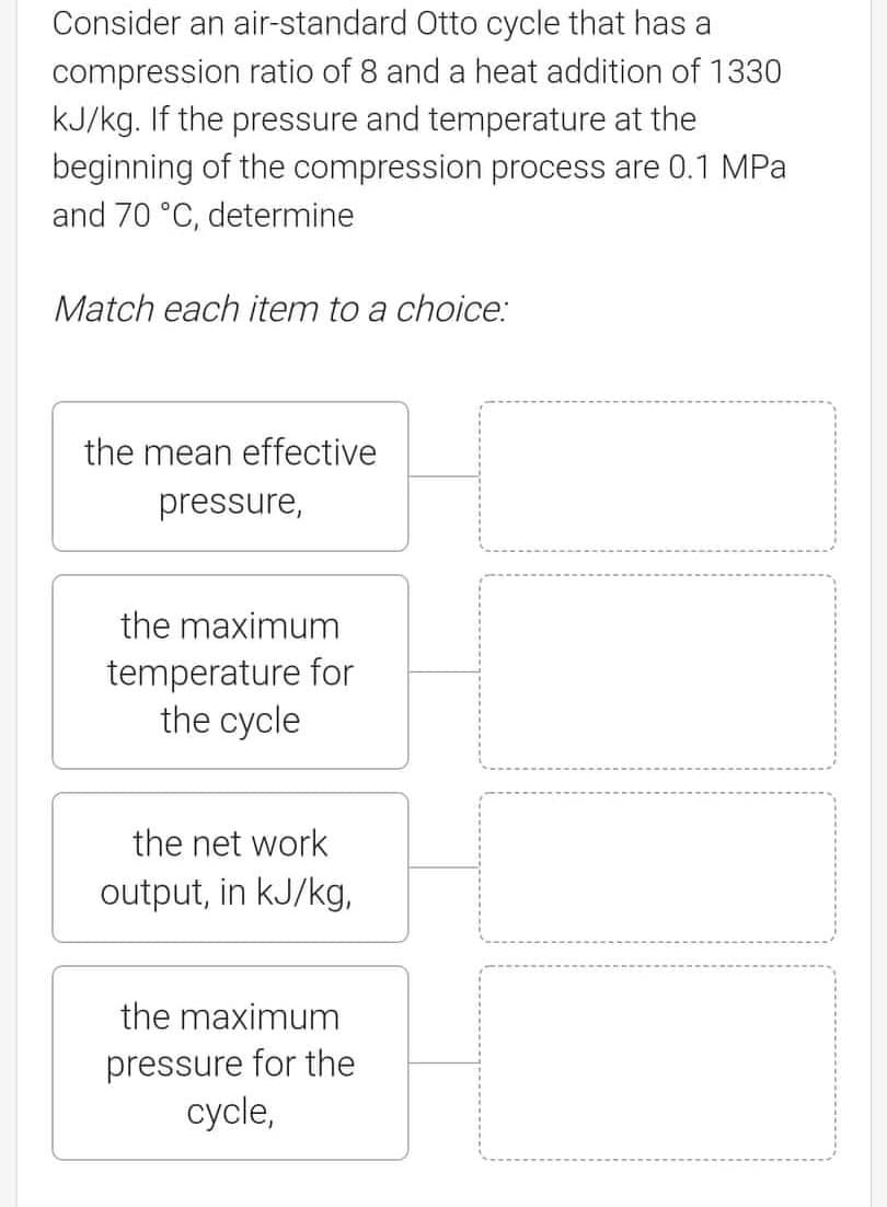 Consider an air-standard Otto cycle that has a
compression ratio of 8 and a heat addition of 1330
KJ/kg. If the pressure and temperature at the
beginning of the compression process are 0.1 MPa
and 70 °C, determine
Match each item to a choice:
the mean effective
pressure,
the maximum
temperature for
the cycle
the net work
output, in kJ/kg,
the maximum
pressure for the
сycle,
