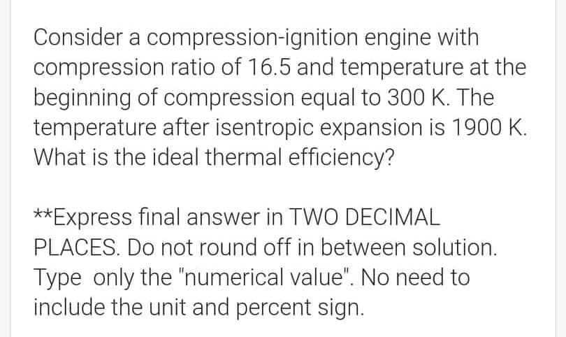 Consider a compression-ignition engine with
compression ratio of 16.5 and temperature at the
beginning of compression equal to 300 K. The
temperature after isentropic expansion is 1900 K.
What is the ideal thermal efficiency?
**Express final answer in TWO DECIMAL
PLACES. Do not round off in between solution.
Type only the "numerical value". No need to
include the unit and percent sign.
