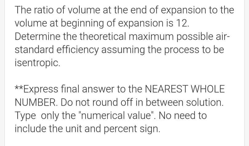 The ratio of volume at the end of expansion to the
volume at beginning of expansion is 12.
Determine the theoretical maximum possible air-
standard efficiency assuming the process to be
isentropic.
**Express final answer to the NEAREST WHOLE
NUMBER. Do not round off in between solution.
Type only the "numerical value". No need to
include the unit and percent sign.
