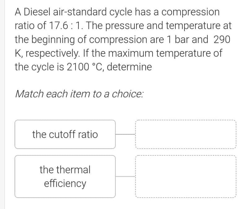 A Diesel air-standard cycle has a compression
ratio of 17.6: 1. The pressure and temperature at
the beginning of compression are 1 bar and 290
K, respectively. If the maximum temperature of
the cycle is 2100 °C, determine
Match each item to a choice:
the cutoff ratio
the thermal
efficiency
