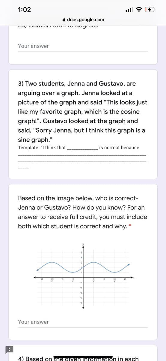 1:02
A docs.google.com
Your answer
3) Two students, Jenna and Gustavo, are
arguing over a graph. Jenna looked at a
picture of the graph and said "This looks just
like my favorite graph, which is the cosine
graph!". Gustavo looked at the graph and
said, “Sorry Jenna, but I think this graph is a
sine graph."
Template: "I think that
is correct because
Based on the image below, who is correct-
Jenna or Gustavo? How do you know? For an
answer to receive full credit, you must include
both which student is correct and why. *
Your answer
4) Based on the given niormation in each
