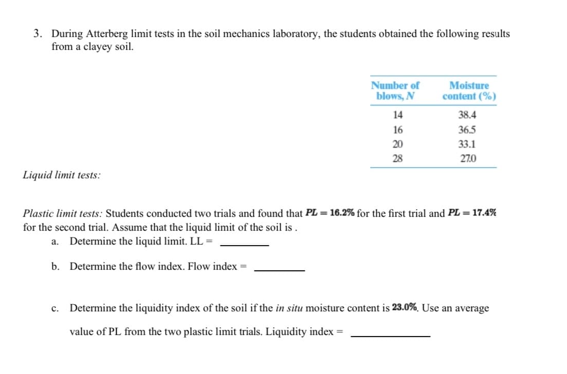 3. During Atterberg limit tests in the soil mechanics laboratory, the students obtained the following results
from a clayey soil.
Number of
blows, N
Moisture
content (%)
14
38.4
16
36.5
20
33.1
28
27.0
Liquid limit tests:
Plastic limit tests: Students conducted two trials and found that PL = 16.2% for the first trial and PL = 17.4%
for the second trial. Assume that the liquid limit of the soil is .
а.
Determine the liquid limit. LL =
b. Determine the flow index. Flow index =
Determine the liquidity index of the soil if the in situ moisture content is 23.0%. Use an average
с.
value of PL from the two plastic limit trials. Liquidity index =

