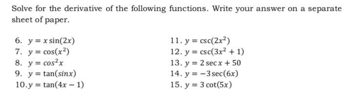 Solve for the derivative of the following functions. Write your answer on a separate
sheet of paper.
6. y = x sin(2x)
7. у3 сos (x?)
8. y = cos²x
9. y = tan(sinx)
10.y = tan(4x – 1)
11. y = csc(2x²)
12. y = csc(3x² + 1)
13. y = 2 sec x + 50
14. y = -3 sec(6x)
15. y = 3 cot(5x)
