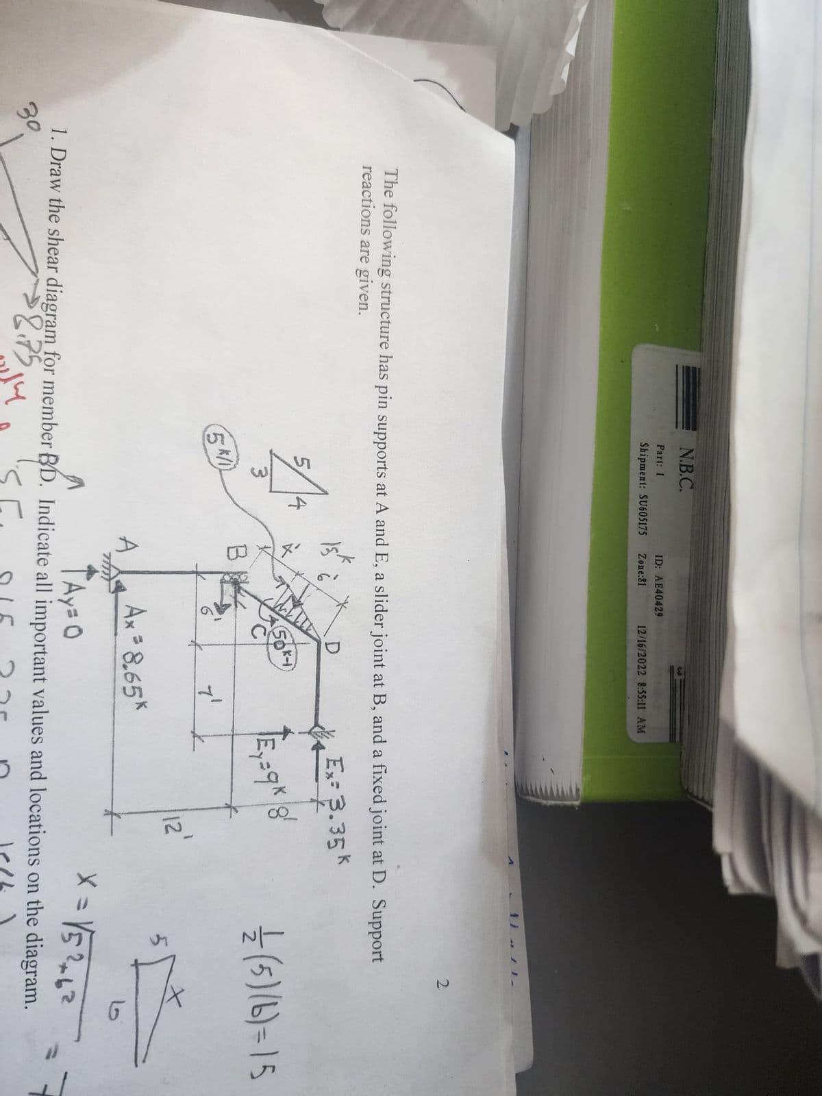 N.B.C.
Part: 1
Shipment: SU605175 Zone:81
5
A
ID: AE40429
The following structure has pin supports at A and E, a slider joint at B, and a fixed joint at D. Support
reactions are given.
Ex= 3.35 k
5K/1
B
A
12/16/2022 8:55:11 AM
à
D
7'
Ax = 8.65*
Ey=9k|8!
੪
L
12
2
1/12 (5) (6)=15
5
X = √5²+62
TAyzo
1. Draw the shear diagram for member BD. Indicate all important values and locations on the diagram.
30.
$8.75