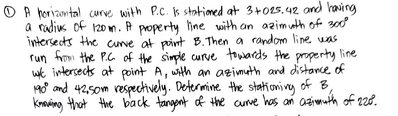 A horizontal curve with P.C. is stationed at 3+025.42 and having
a radius of 120m. A property line with an azimuth of 300⁰
intersects the curve at point B. Then a random line was
run from the P.C. of the simple curve towards the property line
w/c intersects at point A, with an azimuth and distance of
190⁰ and 42,50m respectively. Determine the stationing of B,
knowing that the back tangent of the curve has an azimuth of 220.