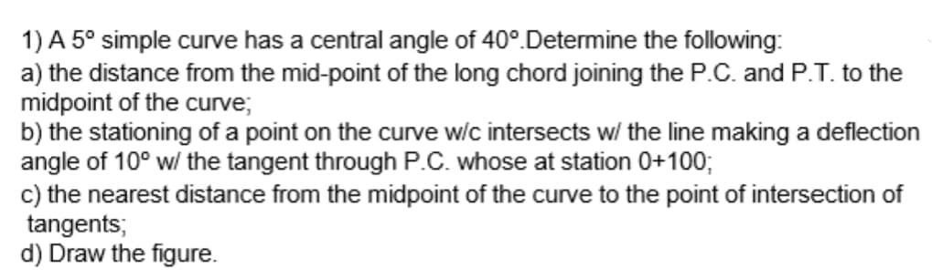 1) A 5° simple curve has a central angle of 40°. Determine the following:
a) the distance from the mid-point of the long chord joining the P.C. and P.T. to the
midpoint of the curve;
b) the stationing of a point on the curve w/c intersects w/ the line making a deflection
angle of 10° w/ the tangent through P.C. whose at station 0+100;
c) the nearest distance from the midpoint of the curve to the point of intersection of
tangents;
d) Draw the figure.