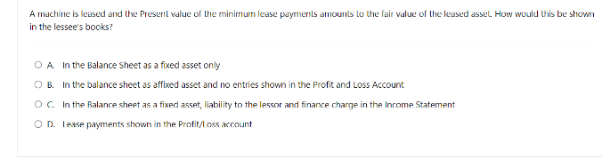 A machine is leased and the Present value of the minimum lease payments amounts to the fair value of the leased asset. How would this be shown
in the lessee's books?
OA. In the Balance Sheet as a fixed asset only
OB. In the balance sheet as affixed asset and no entries shown in the Profit and Loss Account
OC. In the Balance sheet as a fixed asset, liability to the lessor and finance charge in the Income Statement
OD. Lease payments shown in the Profit/Loss account