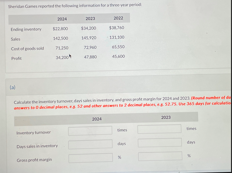 Sheridan Games reported the following information for a three-year period:
2024
2023
2022
Ending inventory
$22,800
$34,200
$38,760
Sales
142,500
145,920
· 131,100
Cost of goods sold
71,250
72,960
65,550
Profit
34,200
47,880
45,600
(a)
Calculate the inventory turnover, days sales in inventory, and gross profit margin for 2024 and 2023. (Round number of da
answers to O decimal places, e.g. 52 and other answers to 2 decimal places, e.g. 52.75. Use 365 days for calculation
Inventory turnover
Days sales in inventory
Gross profit margin
2024
times
days
2023
times
days
%
%