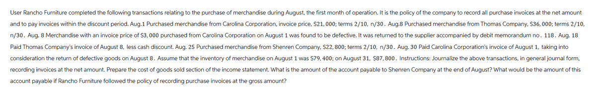 User Rancho Furniture completed the following transactions relating to the purchase of merchandise during August, the first month of operation. It is the policy of the company to record all purchase invoices at the net amount
and to pay invoices within the discount period. Aug.1 Purchased merchandise from Carolina Corporation, invoice price, $21,000; terms 2/10, n/30. Aug.8 Purchased merchandise from Thomas Company, $36,000; terms 2/10,
n/30. Aug. 8 Merchandise with an invoice price of $3,000 purchased from Carolina Corporation on August 1 was found to be defective. It was returned to the supplier accompanied by debit memorandum no. 118. Aug. 18
Paid Thomas Company's invoice of August 8, less cash discount. Aug. 25 Purchased merchandise from Shenren Company, $22, 800; terms 2/10, n/30. Aug. 30 Paid Carolina Corporation's invoice of August 1, taking into
consideration the return of defective goods on August 8. Assume that the inventory of merchandise on August 1 was $79, 400; on August 31, $87,800. Instructions: Journalize the above transactions, in general journal form,
recording invoices at the net amount. Prepare the cost of goods sold section of the income statement. What is the amount of the account payable to Shenren Company at the end of August? What would be the amount of this
account payable if Rancho Furniture followed the policy of recording purchase invoices at the gross amount?