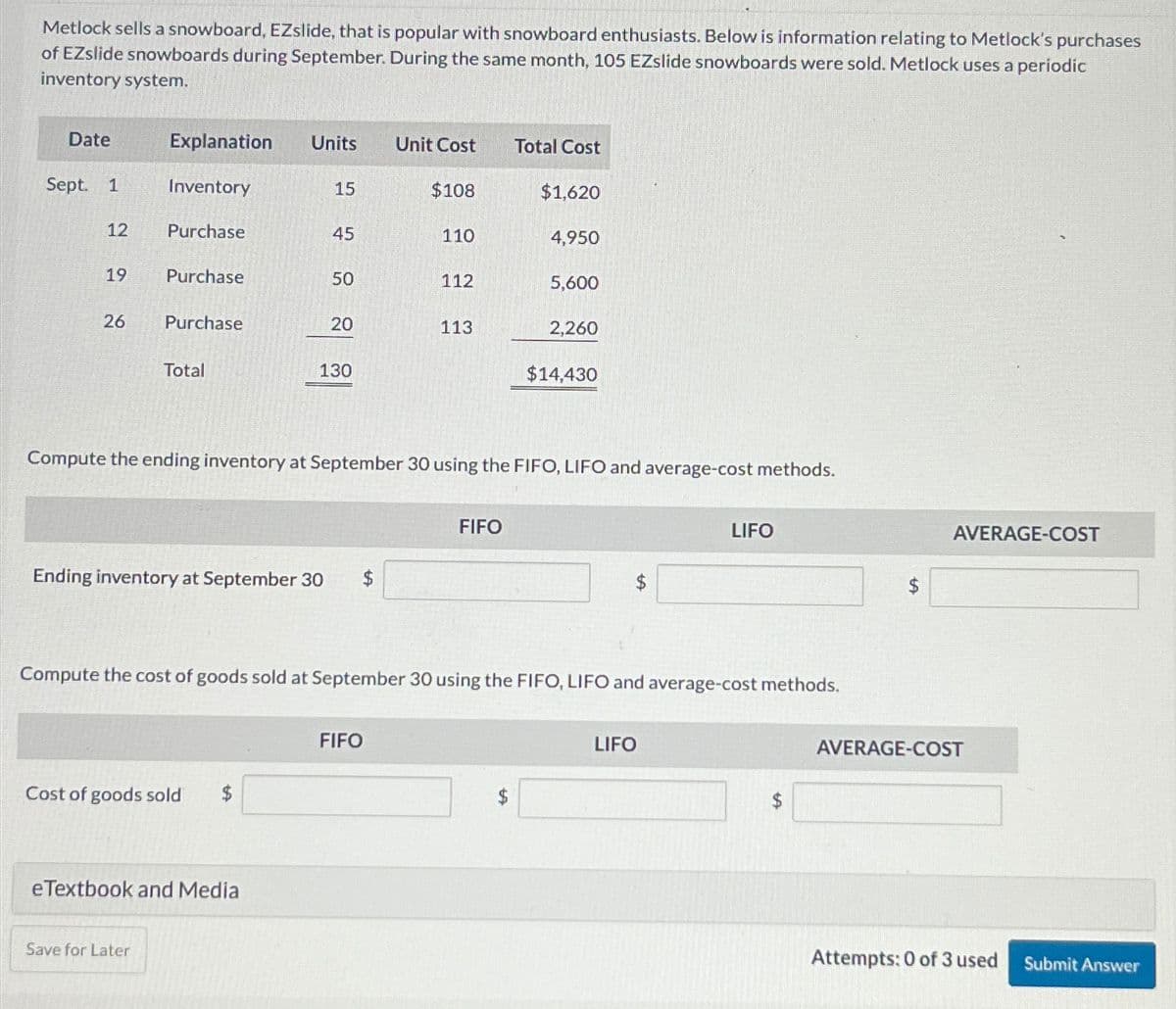 Metlock sells a snowboard, EZslide, that is popular with snowboard enthusiasts. Below is information relating to Metlock's purchases
of EZslide snowboards during September. During the same month, 105 EZslide snowboards were sold. Metlock uses a periodic
inventory system.
Date
Explanation Units
Unit Cost
Total Cost
Sept. 1
Inventory
15
$108
$1,620
12
Purchase
45
110
4,950
19
Purchase
50
112
5,600
26
Purchase
20
113
2,260
Total
130
$14,430
Compute the ending inventory at September 30 using the FIFO, LIFO and average-cost methods.
Ending inventory at September 30
$
FIFO
$
LIFO
Compute the cost of goods sold at September 30 using the FIFO, LIFO and average-cost methods.
FIFO
Cost of goods sold
$
eTextbook and Media
Save for Later
LIFO
AVERAGE-COST
AVERAGE-COST
Attempts: 0 of 3 used
Submit Answer