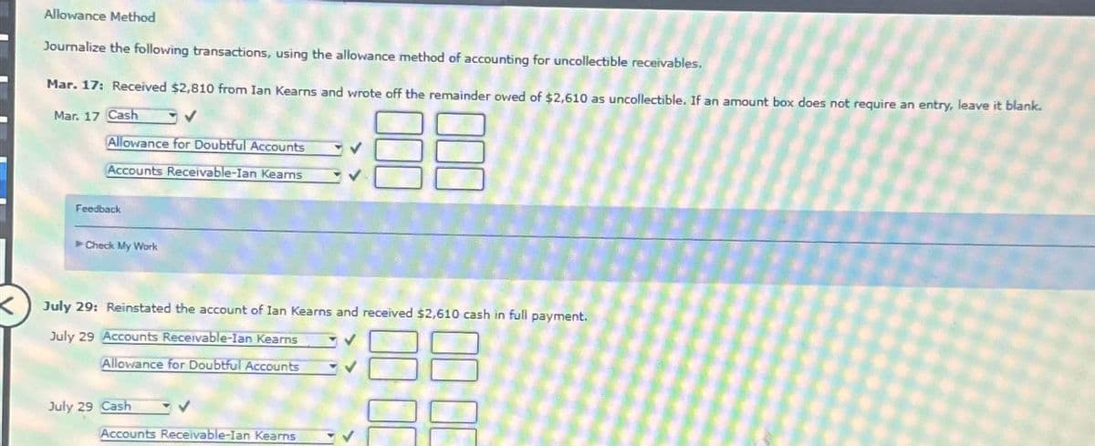 K
Allowance Method
Journalize the following transactions, using the allowance method of accounting for uncollectible receivables.
Mar. 17: Received $2,810 from Ian Kearns and wrote off the remainder owed of $2,610 as uncollectible. If an amount box does not require an entry, leave it blank.
Mar. 17 Cash
Allowance for Doubtful Accounts
Accounts Receivable-Ian Kearns
88
Feedback
►Check My Work
July 29: Reinstated the account of Ian Kearns and received $2,610 cash in full payment.
July 29 Accounts Receivable-Ian Kearns
Allowance for Doubtful Accounts
July 29 Cash
Accounts Receivable-Ian Kearns