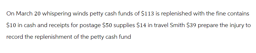 On March 20 whispering winds petty cash funds of $113 is replenished with the fine contains
$10 in cash and receipts for postage $50 supplies $14 in travel Smith $39 prepare the injury to
record the replenishment of the petty cash fund