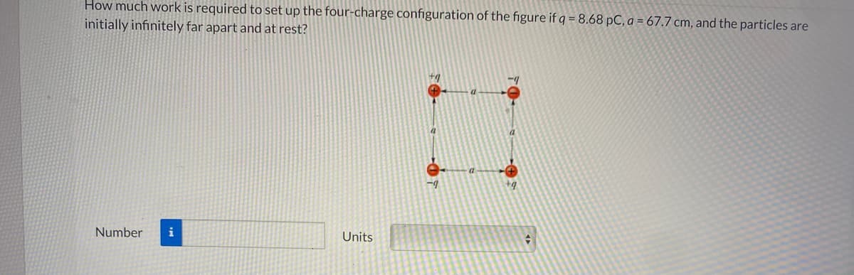 How much work is required to set up the four-charge configuration of the figure if q = 8.68 pC, a = 67.7 cm, and the particles are
initially infinitely far apart and at rest?
Number
i
Units
