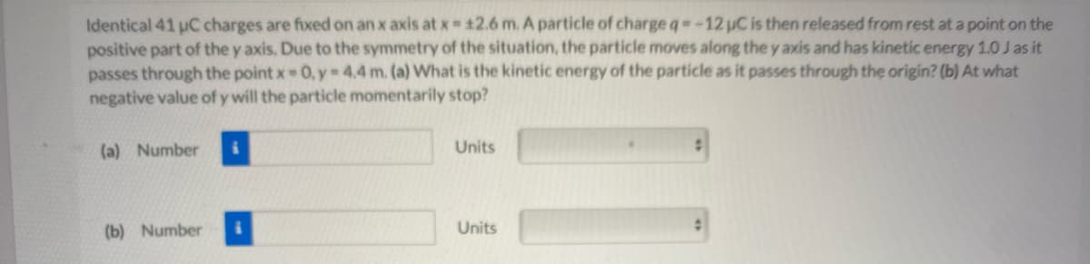 Identical 41 uC charges are fixed on an x axis at x 12.6 m. A particle of chargeq -12 uC is then released from rest at a point on the
positive part of the y axis. Due to the symmetry of the situation, the particle moves along the y axis and has kinetic energy 1.0 J as it
passes through the point x 0, y 4.4 m. (a) What is the kinetic energy of the particle as it passes through the origin? (b) At what
negative value of y will the particle momentarily stop?
(a) Number i
Units
(b) Number
Units
