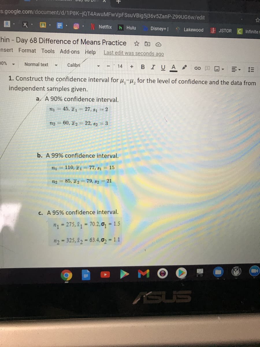 s.google.com/document/d/1P8K-JQT4AwuMFwVpFSsuVBig5j36v5ZanP-Z99UG6W/edit
Netflix
h Hulu
Disney+ |
* Lakewood
I JSTOR
Infinite
hin - Day 68 Difference of Means Practice
nsert Format Tools Add-ons Help
Last edit was seconds ago
D0%
Normal text
Calibri
- - 14
BIUA
川, 三
1. Construct the confidence interval for u,-µ, for the level of confidence and the data from
independent samples given.
a. A 90% confidence interval.
n1 = 45, 71= 27, s1 = 2
n2 = 60, T2 = 22, s2 = 3
b. A 99% confidence interval.
n1 = 110, 71 = 77, s1 = 15
n2 = 85, 72 = 79, s2 = 21
c. A 95% confidence interval.
"1= 275,1 = 70.2,0 1.5
n2 - 325, 2- 63.4,o - 11
M
ASUS
