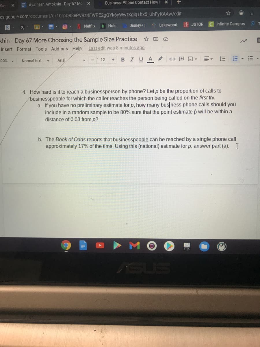 Business: Phone Contact How h x
+
Sam X
E Ayalnesh Antokhin - Day 67 Mo
cs.google.com/document/d/10rpD88ePV9z4FWPE2gQYk6yWwtXgiq1hx5_UHFYKAAW/edit
Netflix
h Hulu
Disney+ |
* Lakewood I JSTOR
Infinite Campus
khin - Day 67 More Choosing the Sample Size Practice O
Insert Format Tools Add-ons Help
Last edit was 8 minutes ago
BIUA
川, 三E▼m
00%
Normal text
Arial,
12
4. How hard is it to reach a businessperson by phone? Let p be the proportion of calls to
businesspeople for which the caller reaches the person being called on the first try.
a. If you have no preliminary estimate for p, how many busjness phone calls should you
include in a random sample to be 80% sure that the point estimate p will be within a
distance of 0.03 from p?
b. The Book of Odds reports that businesspeople can be reached by a single phone call
approximately 17% of the time. Using this (national) estimate for p, answer part (a). I
SUS
