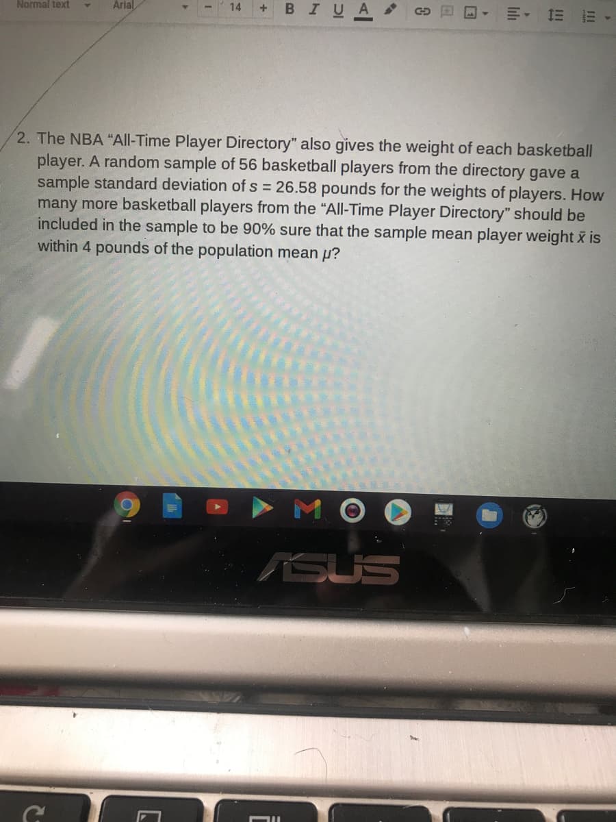 Normal text
Arial
14
В I
川。
2. The NBA "All-Time Player Directory" also gives the weight of each basketball
player. A random sample of 56 basketball players from the directory gave a
sample standard deviation of s = 26.58 pounds for the weights of players. How
many more basketball players from the "All-Time Player Directory" should be
included in the sample to be 90% sure that the sample mean player weight x is
within 4 pounds of the population mean p?
MO
SUS
III
