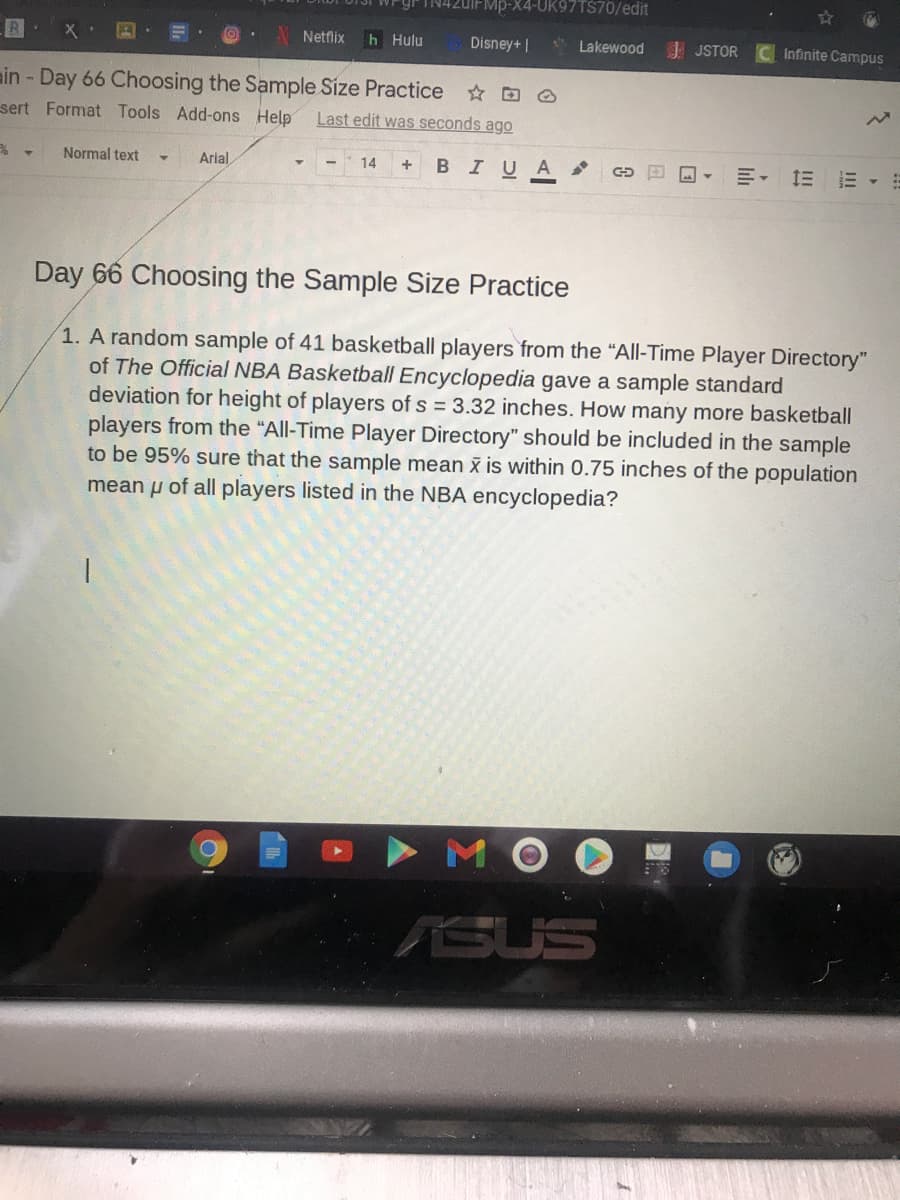 20IFMP-X4-UK97TS70/edit
Netflix
h Hulu
Disney+ |
* Lakewood
JSTOR
Infinite Campus
ain - Day 66 Choosing the Sample Size Practice
sert Format Tools Add-ons Help
Last edit was seconds ago
Normal text
Arial
14
BIUA
明, 三
Day 66 Choosing the Sample Size Practice
1. A random sample of 41 basketball players from the "All-Time Player Directory"
of The Official NBA Basketball Encyclopedia gave a sample standard
deviation for height of players of s = 3.32 inches. How many more basketball
players from the "All-Time Player Directory" should be included in the sample
to be 95% sure that the sample mean x is within 0.75 inches of the population
mean u of all players listed in the NBA encyclopedia?
ASUS
