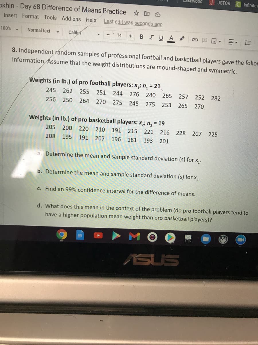 I JSTOR
Infinite
okhin - Day 68 Difference of Means Practice O
Insert Format Tools Add-ons Help
Last edit was seconds ago
100%
Normal text
Calibri
BIU A
14
8. Independent random samples of professional football and basketball players gave the follow
information, Assume that the weight distributions are mound-shaped and symmetric.
Weights (in Ib.) of pro football players: x,; n, = 21
245
262
255 251
244
276 240
265
257
252 282
256
250
264
270 275 245
275 253 265 270
Weights (in Ib.) of pro basketball players: x,; n, = 19
205 200
220
210
191
215
221 216
228 207 225
208
195
191
207
196
181 193 201
a. Determine the mean and sample standard deviation (s) for x,.
b. Determine the mean and sample standard deviation (s) for x,.
c. Find an 99% confidence interval for the difference of means.
d. What does this mean in the context of the problem (do pro football players tend to
have a higher population mean weight than pro basketball players)?
M
ASUS
