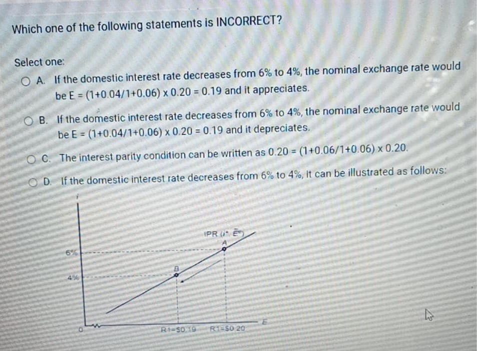 Which one of the following statements is INCORRECT?
Select one:
OA. If the domestic interest rate decreases from 6% to 4%, the nominal exchange rate would
be E = (1+0.04/1+0.06) x 0.20 = 0.19 and it appreciates.
OB. If the domestic interest rate decreases from 6% to 4%, the nominal exchange rate would
be E = (1+0.04/1+0.06) x 0.20 = 0.19 and it depreciates.
OC. The interest parity condition can be written as 0.20 = (1+0.06/1+0.06) x 0.20.
OD. If the domestic interest rate decreases from 6% to 4%, It can be illustrated as follows:
6%
4%
PRE
R1-50.19 R1-S0 20