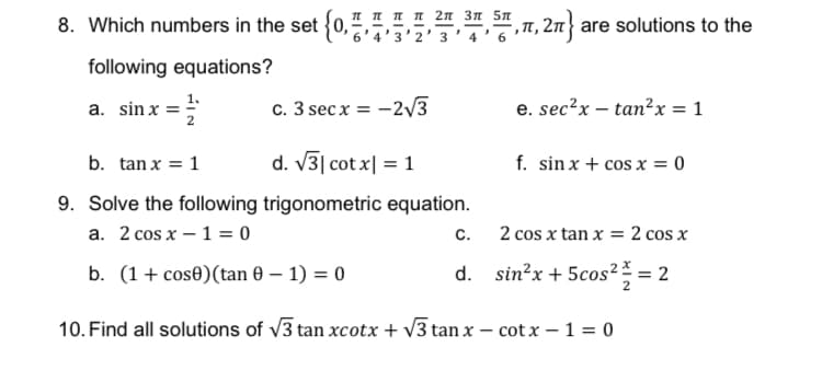 I I IN 2n 3n 5n
8. Which numbers in the set {0,
,T, 2n are solutions to the
5'4'3'2' 3' 4 ' 6
following equations?
a. sin x =;
c. 3 secx = -2V3
e. sec?x – tan?x = 1
b. tan x = 1
d. V3| cot x| = 1
f. sin x + cos x = 0
9. Solve the following trigonometric equation.
a. 2 cos x – 1 = 0
C.
2 cos x tan x = 2 cos x
b. (1+ cose)(tan 0 – 1) = 0
d. sin?x + 5cos2% = 2
os² =
10. Find all solutions of v3 tan xcotx + v3 tan x – cot x – 1 = 0

