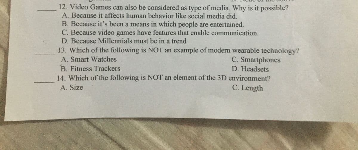 12. Video Games can also be considered as type of media. Why is it possible?
A. Because it affects human behavior like social media did.
B. Because it's been a means in which people are entertained.
C. Because video games have features that enable communication.
D. Because Millennials must be in a trend
13. Which of the following is NOT an example of modern wearable technology?
C. Smartphones
A. Smart Watches
B. Fitness Trackers
D. Headsets
14. Which of the following is NOT an element of the 3D environment?
A. Size
C. Length
