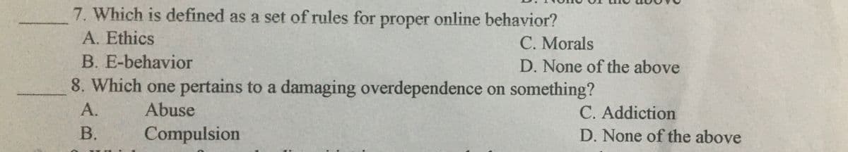 7. Which is defined as a set of rules for proper online behavior?
A. Ethics
C. Morals
B. E-behavior
D. None of the above
8. Which one pertains to a damaging overdependence on something?
А.
Abuse
C. Addiction
B.
Compulsion
D. None of the above
