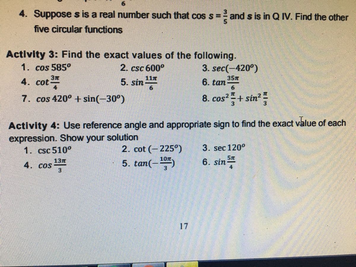 4. Suppose s is a real number such that cos s
= and s is in Q IV. Find the other
five circular functions
Activity 3: Find the exact values of the following.
1. cos 585°
2. csc 600°
3. sec(-420°)
4. cot
3元
35m
6. tan
9.
117
5. sin
7. cos 420° +sin(-30°)
8. cos + sin
3
Activity 4: Use reference angle and appropriate sign to find the exact value of each
expression. Show your solution
1. csc 510°
2. cot (-225°)
3. sec 120°
6. sin
Sm
10m.
13
4. cos
3.
5. tan(-
3.
17
