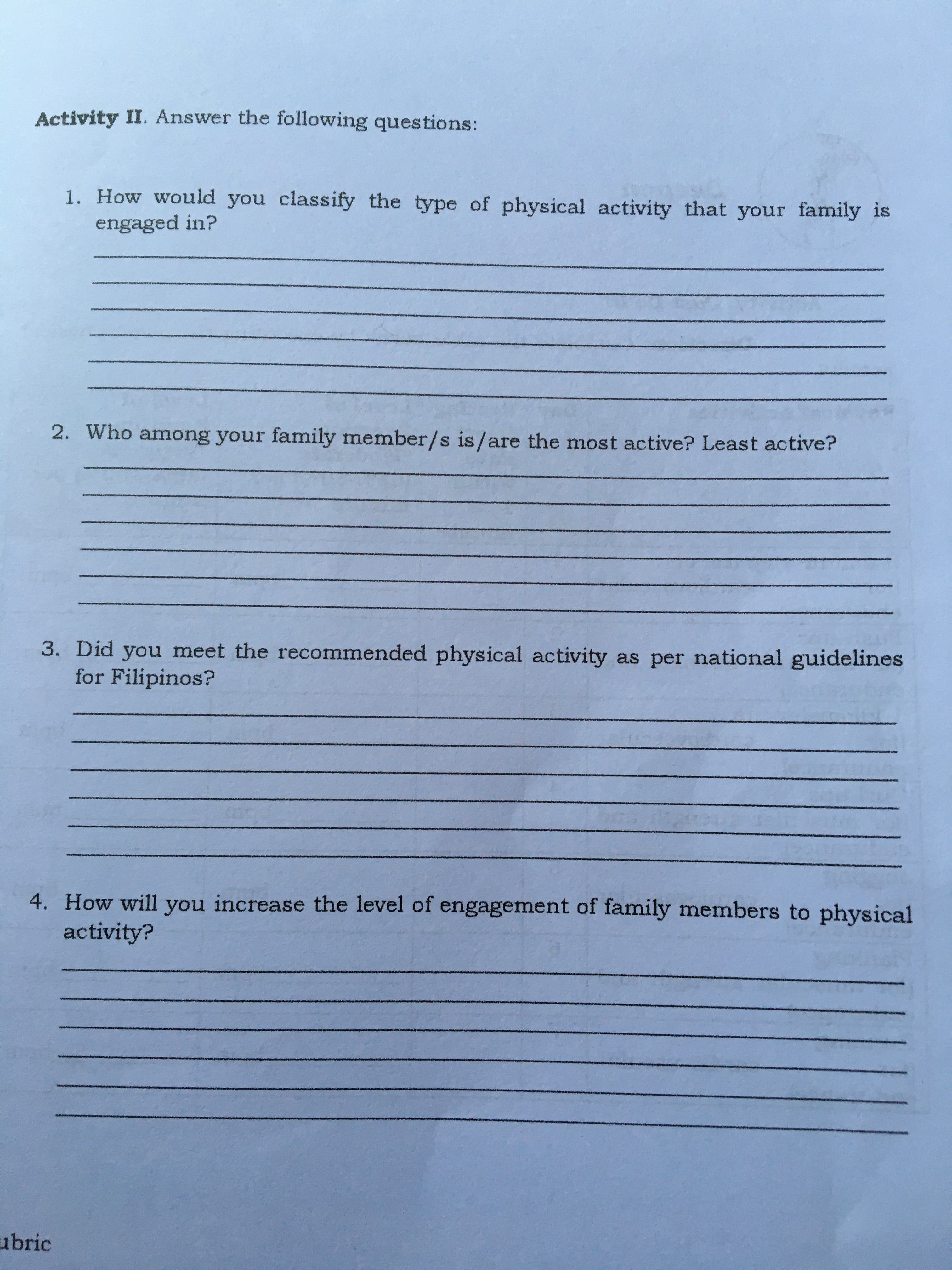 Activity II. Answer the following questions:
1. How would you classify the type of physical activity that your family is
engaged in?
2. Who among your family member/s is/are the most active? Least active?
3. Did you meet the recommended physical activity as per national guidelines
for Filipinos?
4. How will you increase the level of engagement of family members to physical
activity?
ubric
