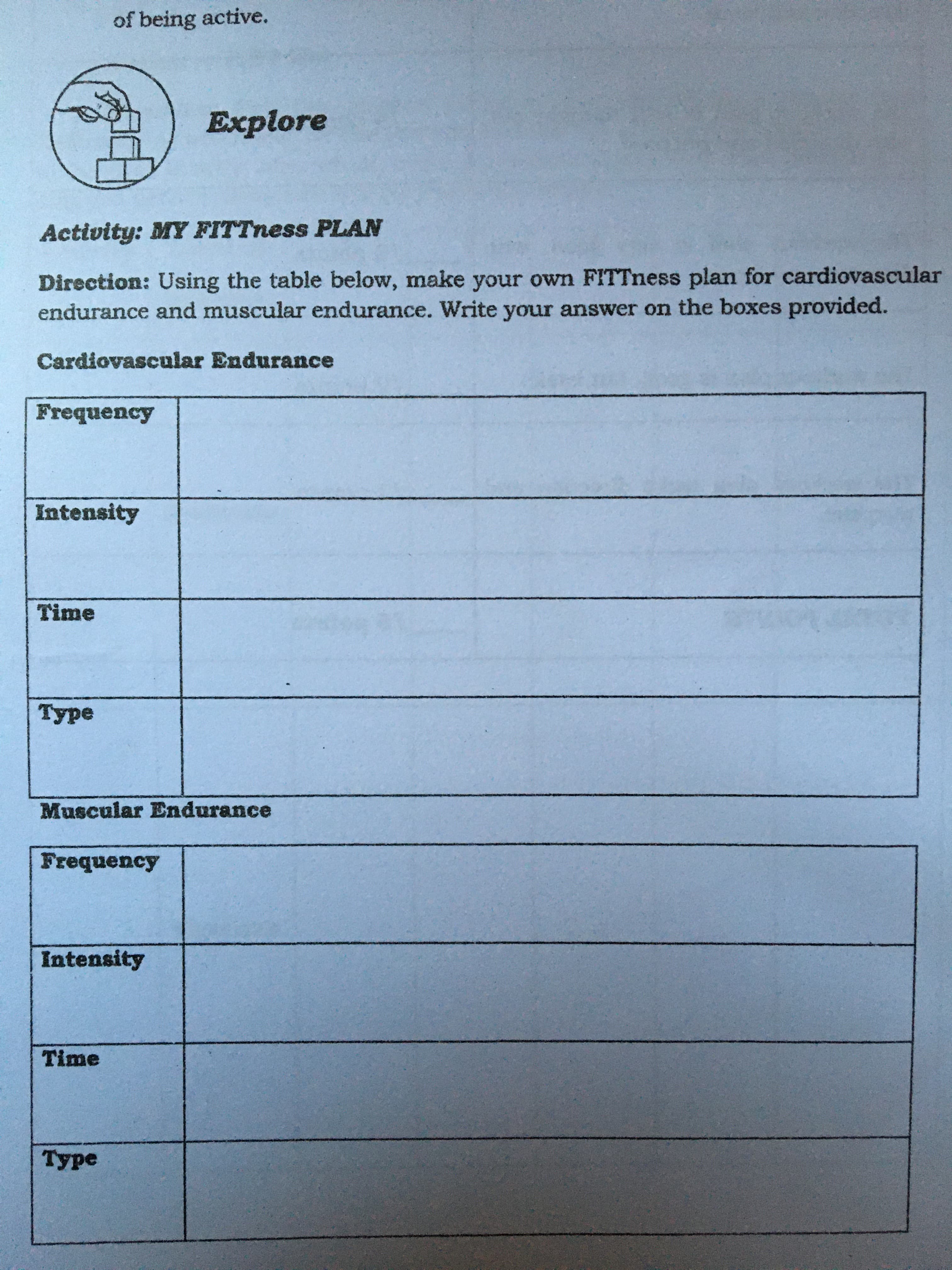 of being active.
Explore
Activity: MY FITTness PLAN
Direction: Using the table below, make your own FITTness plan for cardiovascular
endurance and muscular endurance. Write your answer on the boxes provided.
Cardiovascular Endurance
Frequency
Intensity
Time
Туре
Muscular Endurance
Frequency
Intensity
Time
Туре
