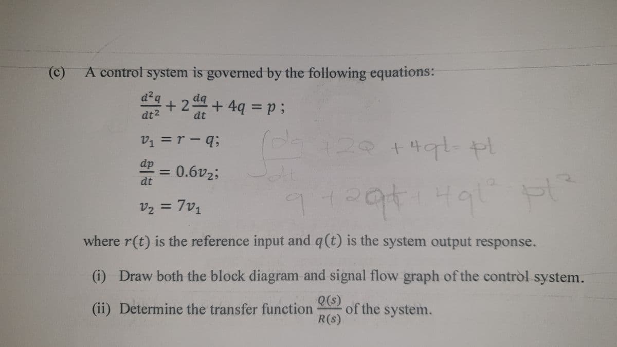 4444 s
(c)
A control system is governed by the following equations:
d²q
+24+4q =p3;
dq
dt2
dt
V1 =r -q;
120 +4gt-
%3D
dp - 0.6v2;
%3D
dt
V2 = 7v1
where r(t) is the reference input and q(t) is the system output response.
(i) Draw both the block diagram and signal flow graph of the contròl system.
Q(s)
of the system.
R(s)
(ii) Determine the transfer function
