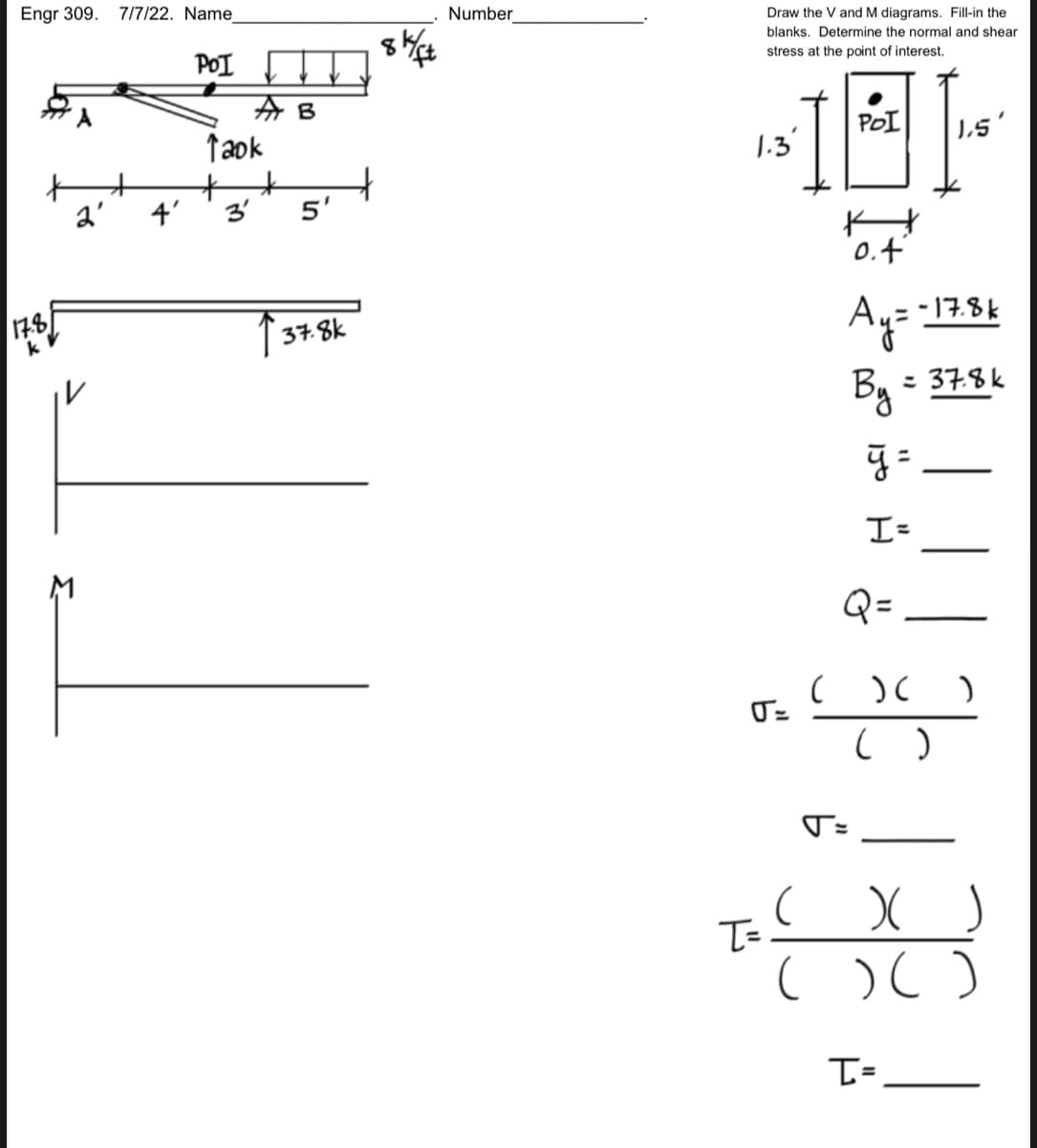 Engr 309. 7/7/22. Name
POI
17.8
k
2'
A B
Taok
++
3'
5'
37.8k
8k/ft
Number
Draw the V and M diagrams. Fill-in the
blanks. Determine the normal and shear
stress at the point of interest.
1.3
U=
T=
(
FOL] [151
POI
o.f
-17.8k
Ay=
By = 37.8k
ÿ =
I=
Q=
T=
) (
( )
)
( X )
( ) ( )
T=