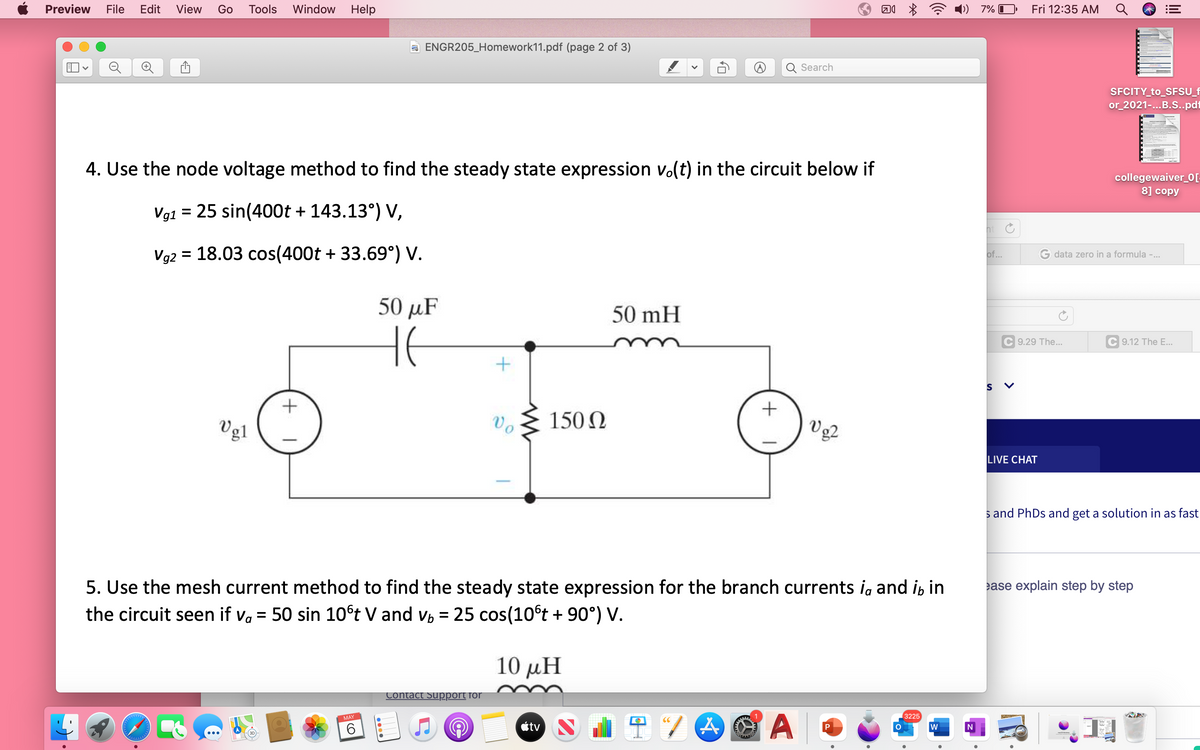 Preview
File
Edit
View
Go
Tools
Window Help
7% I
Fri 12:35 AM
a ENGR205_Homework11.pdf (page 2 of 3)
Search
SFCITY_to_SFSU_f
or_2021-.B.S..pd1
4. Use the node voltage method to find the steady state expression vo(t) in the circuit below if
collegewaiver_0[-
8] copy
Vg1 = 25 sin(400t + 143.13°) V,
ht
Vg2 = 18.03 cos(400t + 33.69°) V.
of...
G data zero in a formula -...
50 μF
50 mH
9.29 The...
C 9.12 The E..
Vg1
Vo
150 N
V 2
LIVE CHAT
s and PhDs and get a solution in as fast
5. Use the mesh current method to find the steady state expression for the branch currents ig and i, in
ease explain step by step
the circuit seen if va = 50 sin 10°t V and v, = 25 cos(10°t + 90°) V.
10 μΗ
Contact Support for
3225
A
MAY
6
tv
w
>
关
+
