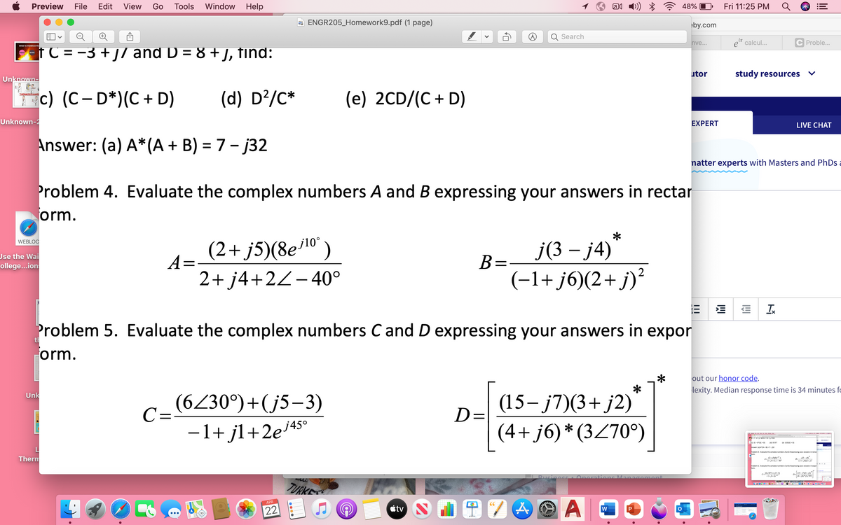 Preview
File
Edit
View
Go
Tools
Window Help
48%
Fri 11:25 PM
a ENGR205_Homework9.pdf (1 page)
eby.com
Search
nve...
e* calcul..
C Proble...
WHAT IS THERMODYN.
tC = -3 + j/ and D = 8 +), find:
utor
study resources
Unknown-
c) (C- D*)(C + D)
(d) D?/C*
(e) 2CD/(C + D)
THERMODYNAMIC
Unknown-2
EXPERT
LIVE CHAT
Answer: (a) A*(A + B) = 7- j32
natter experts with Masters and PhDs a
Problem 4. Evaluate the complex numbers A and B expressing your answers in rectar
orm.
(2+ j5)(8el0')
A=
J(3 - ј4)
B=-
WEBLOC
j10°
Use the Wai
ollege...ion
2+ j4+2Z-40°
(-1+ j6)(2+ j)?
Ix
Problem 5. Evaluate the complex numbers C and D expressing your answers in expor
th
orm.
out our honor code.
lexity. Median response time is 34 minutes fc
C=(6230°)+(j5–3)
-1+ jl+2e4s°
(15– j7)(3+ j2)
D=
Unk
j45°
(4+ j6)* (3Z70°)
sana u tng
lel 2CDAC+ D
Answer: (a) AJA B-7-a2
roblem 4. Evaluate the complex numbers A and 8expressing your answers in rectar
Therm
(2+ SK")
2+ j4.22-40
Problem 5. Evaluate the complex numbers Cand Dexpressing your answers in expor
c.(6230")+(5-3)
-I+ jl+2e"
[as-m3+ j2
(4+ 6*3270)
ions
ome
TURKE
APR
CC
22
étv
w
3.
