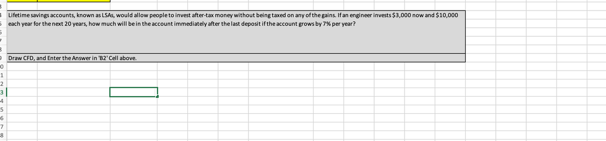 B
4 Lifetime savings accounts, known as LSAs, would allow people to invest after-tax money without being taxed on any of the gains. If an engineer invests $3,000 now and $10,000
5 each year for the next 20 years, how much will be in the account immediately after the last deposit if the account grows by 7% per year?
5
7
B
9 Draw CFD, and Enter the Answer in 'B2' Cell above.
0
1
2
3
4
5
6
7
8