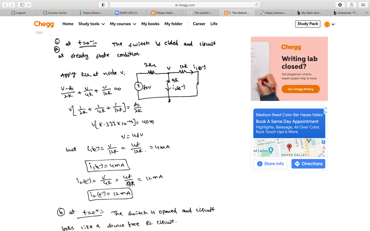 chegg.com
C Logout
E Course Home
00
000
https://ilearn..
O ENGR 205 CI...
Please Help!..
G. The switch i...
C 1. The Switch...
https://www.e...
Б Му Math Sol...
b Answered: *T...
Chegg
Home Study tools v
My courses v
My books My folder
Career
Life
Study Pack
at t20-:-
The switeh y clded aud cisuit
Chegg
at steady dtate condition.
Writing lab
closed?
Appy kea at node v,
4K
Get plagiarism checks,
expert paper help & more
V -fo
frisey
fov
Use Chegg Writing
女**)会
Madison Reed Color Bar Hayes Valley
v[ E-333 X 104]= uom
Book A Same Day Appointment
Highlights, Balayage, All Over Color,
Root Touch Ups & More.
eつこ y
(2x
uf
12k.
Turk St
but
=uMA
Golden Gate Ave
ed Ladies
HAYES VALLEY
i Store info
Directions
ut
iz@)=12 mA
6 at t=o*
The dwitch u opaned aud ciscuit
looks
like a dounce free RL ciscuit.
8th
る。
ssion St
ranklin St
Gough St
