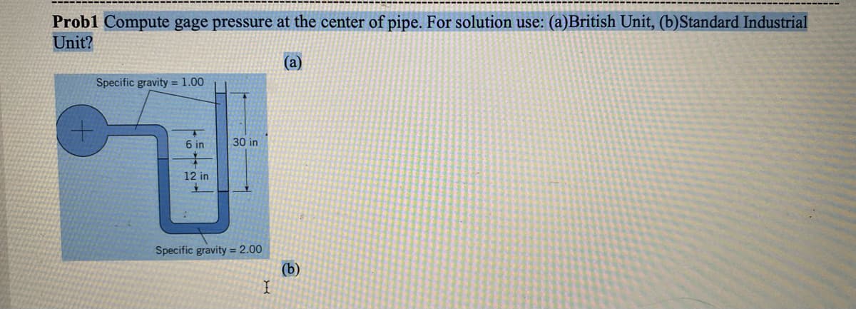 Probl Compute gage pressure at the center of pipe. For solution use: (a)British Unit, (b)Standard Industrial
Unit?
(a)
Specific gravity = 1.00
6 in
12 in
77
30 in
Specific gravity = 2.00
I
(b)