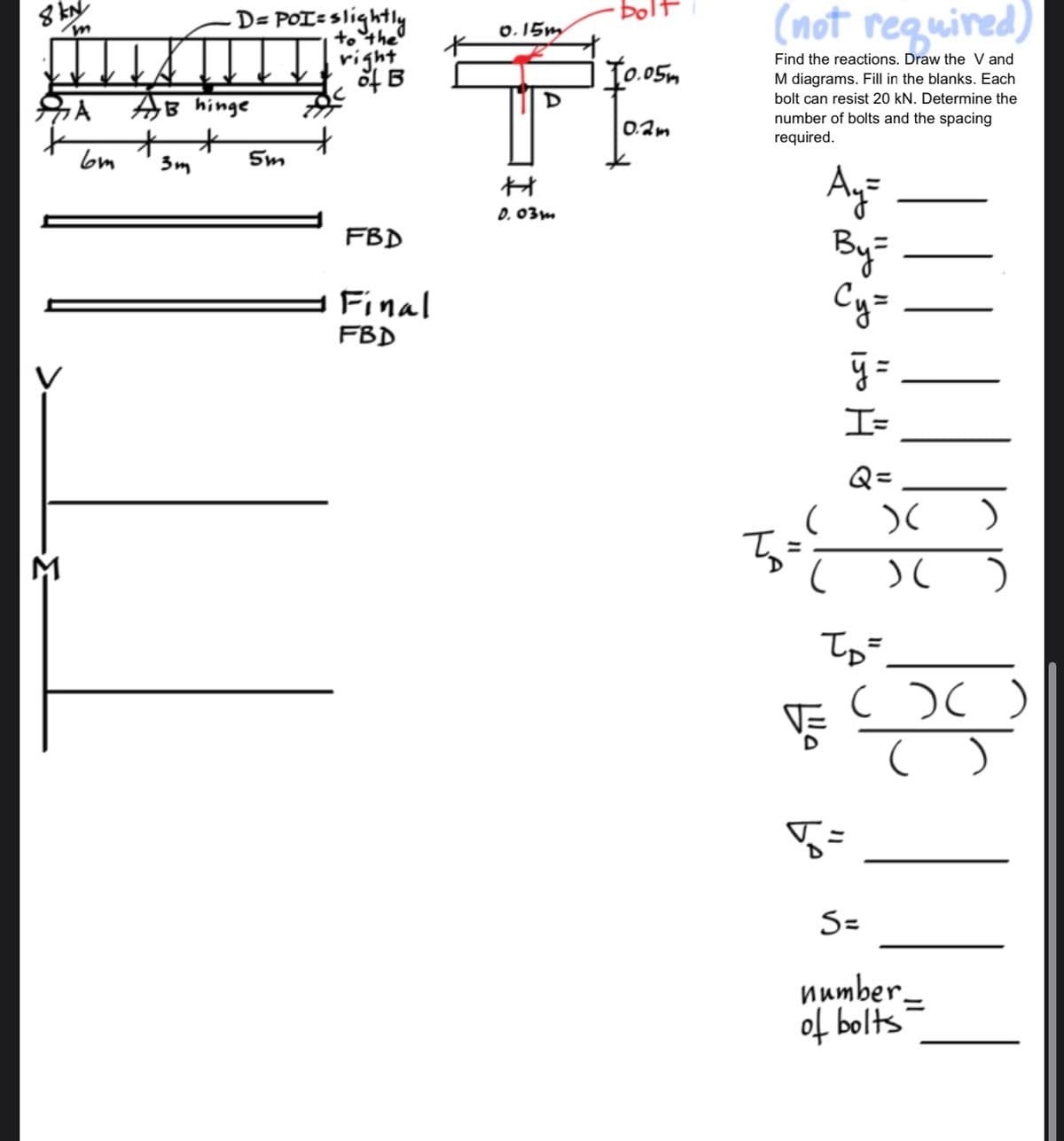 8 kN
-=-=-
m
A
6m
- D= POI=slightly
to the
AB hinge
+
3m
5m
right
of B
FBD
Final
FBD
0.15m
D
H
0.03m
·bol
10.05m
0.2m
(not required)
Find the reactions. Draw the V and
M diagrams. Fill in the blanks. Each
bolt can resist 20 kN. Determine the
number of bolts and the spacing
required.
Ay=
By=
Су=
(
(
ÿ=
I=
5 =
Q=
)(
)(
TD=
)
S=
number.
of bolts
)
( )( )