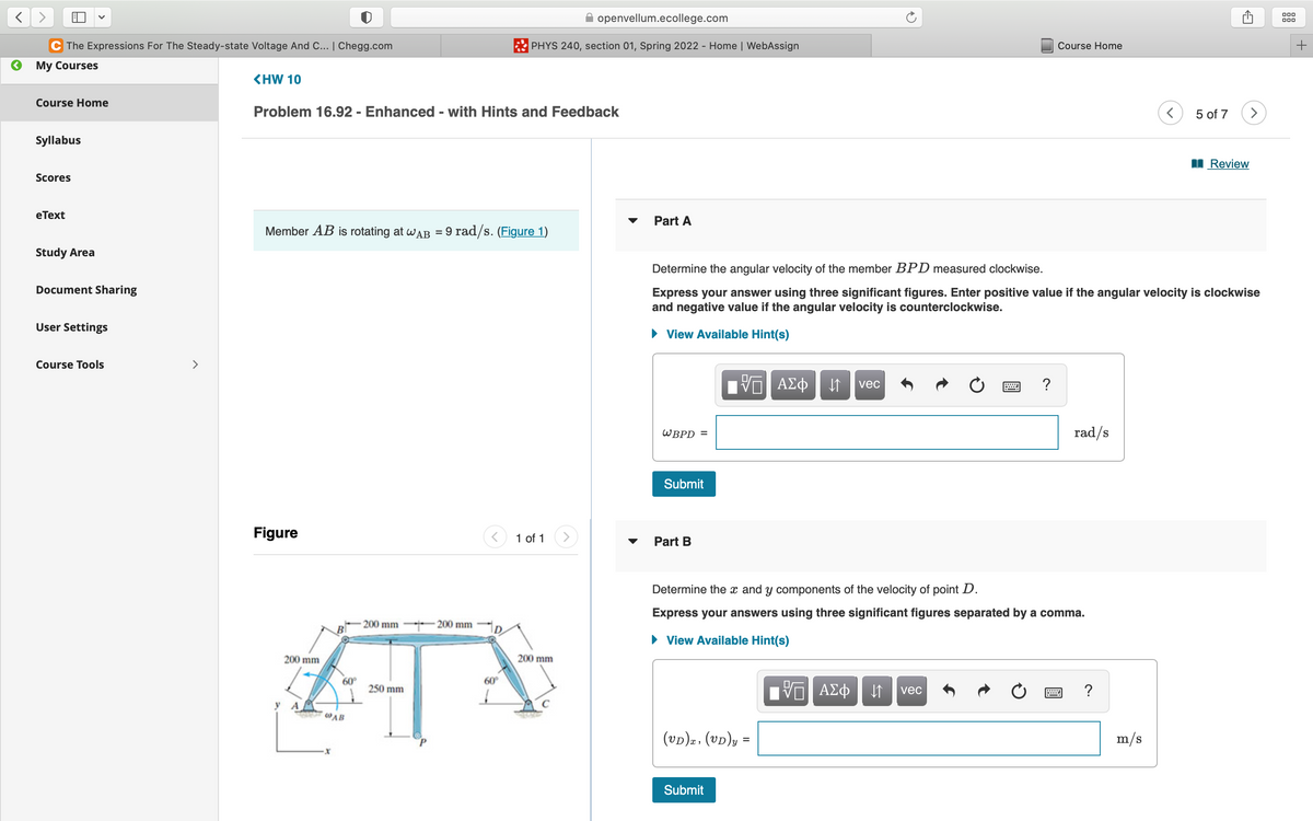 C The Expressions For The Steady-state Voltage And C... | Chegg.com
My Courses
<HW 10
Course Home
Problem 16.92 - Enhanced - with Hints and Feedback
Syllabus
Scores
eText
Member AB is rotating at WAB = 9 rad/s. (Figure 1)
Study Area
Document Sharing
User Settings
Course Tools
Figure
200 mm
200 mm
200 mm
A
60°
250 mm
У А
@AB
openvellum.ecollege.com
PHYS 240, section 01, Spring 2022 - Home | WebAssign
60°
1 of 1
200 mm
Course Home
5 of 7
m/s
(>
Review
Part A
Determine the angular velocity of the member BPD measured clockwise.
Express your answer using three significant figures. Enter positive value if the angular velocity is clockwise
and negative value if the angular velocity is counterclockwise.
► View Available Hint(s)
ΨΠ ΑΣΦΗ
vec
?
WBPD =
rad/s
Submit
Part B
Determine the x and y components of the velocity of point D.
Express your answers using three significant figures separated by a comma.
► View Available Hint(s)
Π ΑΣΦ ↓↑ vec
?
(VD)x, (UD)y =
Submit
000
000
+