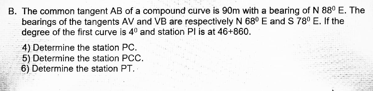 B. The common tangent AB of a compound curve is 90m with a bearing of N 880 E. The
bearings of the tangents AV and VB are respectively N 68º E and S 780 E. If the
degree of the first curve is 40 and station Pl is at 46+860.
4) Determine the station PC.
5) Determine the station PCC.
6) Determine the station PT.
