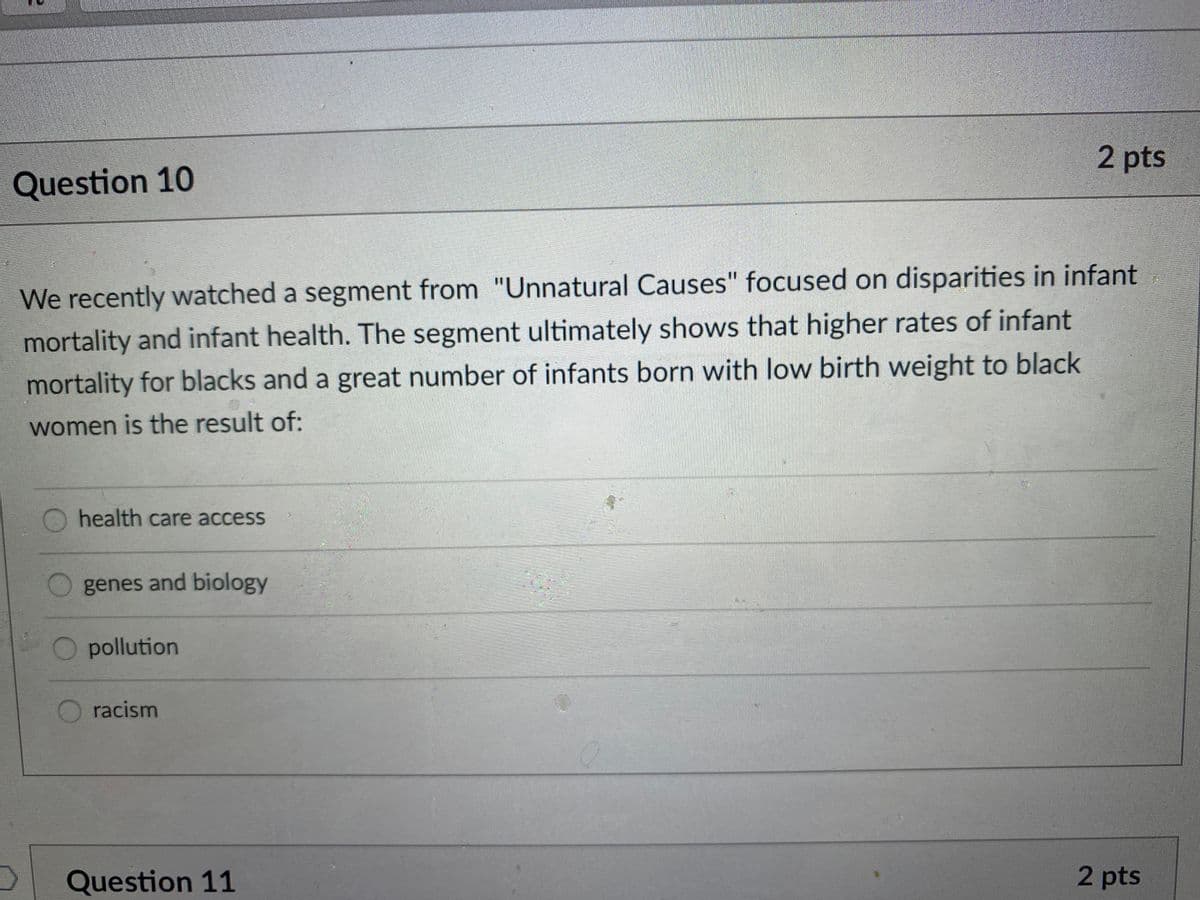 2 pts
Question 10
We recently watched a segment from "Unnatural Causes" focused on disparities in infant
mortality and infant health. The segment ultimately shows that higher rates of infant
mortality for blacks and a great number of infants born with low birth weight to black
women is the result of:
health care access
genes and biology
pollution
racism
Question 11
2 pts
