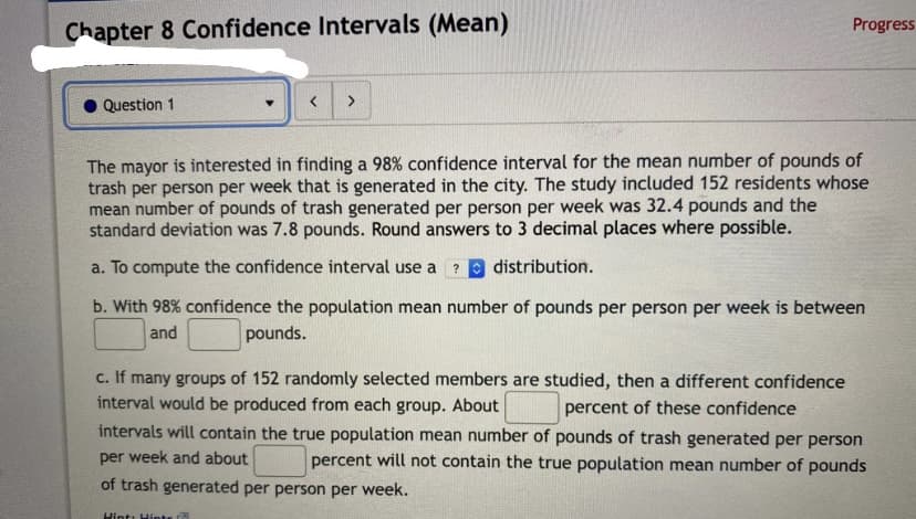 Progress
Chapter 8 Confidence Intervals (Mean)
<>
Question 1
The mayor is interested in finding a 98% confidence interval for the mean number of pounds of
trash per person per week that is generated in the city. The study included 152 residents whose
mean number of pounds of trash generated per person per week was 32.4 pounds and the
standard deviation was 7.8 pounds. Round answers to 3 decimal places where possible.
a. To compute the confidence interval use a
distribution.
?
b. With 98% confidence the population mean number of pounds per person per week is between
and
pounds.
c. If many groups of 152 randomly selected members are studied, then a different confidence
interval would be produced from each group. About
percent of these confidence
intervals will contain the true population mean number of pounds of trash generated per person
per week and about
percent will not contain the true population mean number of pounds
of trash generated per person per week.
Hint: Hints
