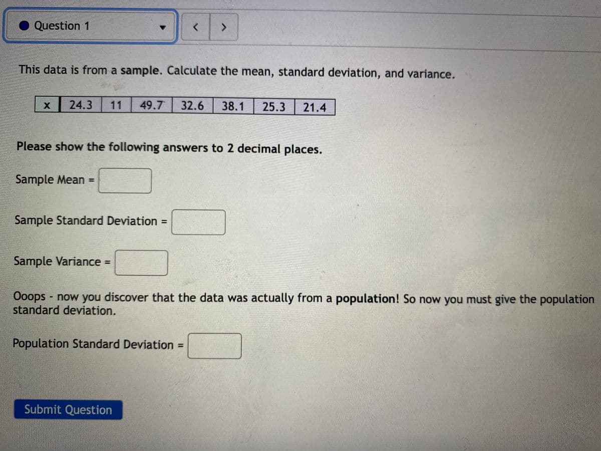 Question 1
<>
This data is from a sample. Calculate the mean, standard deviation, and variance.
24.3
11
49.7
32.6
38.1
25.3
21.4
Please show the following answers to 2 decimal places.
Sample Mean =
Sample Standard Deviation =
Sample Variance =
Ooops now you discover that the data was actually from a population! So now you must give the population
standard deviation.
Population Standard Deviation =
%3D
Submit Question
