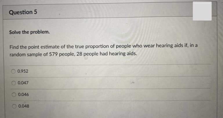 Question 5
Solve the problem.
Find the point estimate of the true proportion of people who wear hearing aids if, in a
random sample of 579 people, 28 people had hearing aids.
0.952
0.047
0.046
0.048
