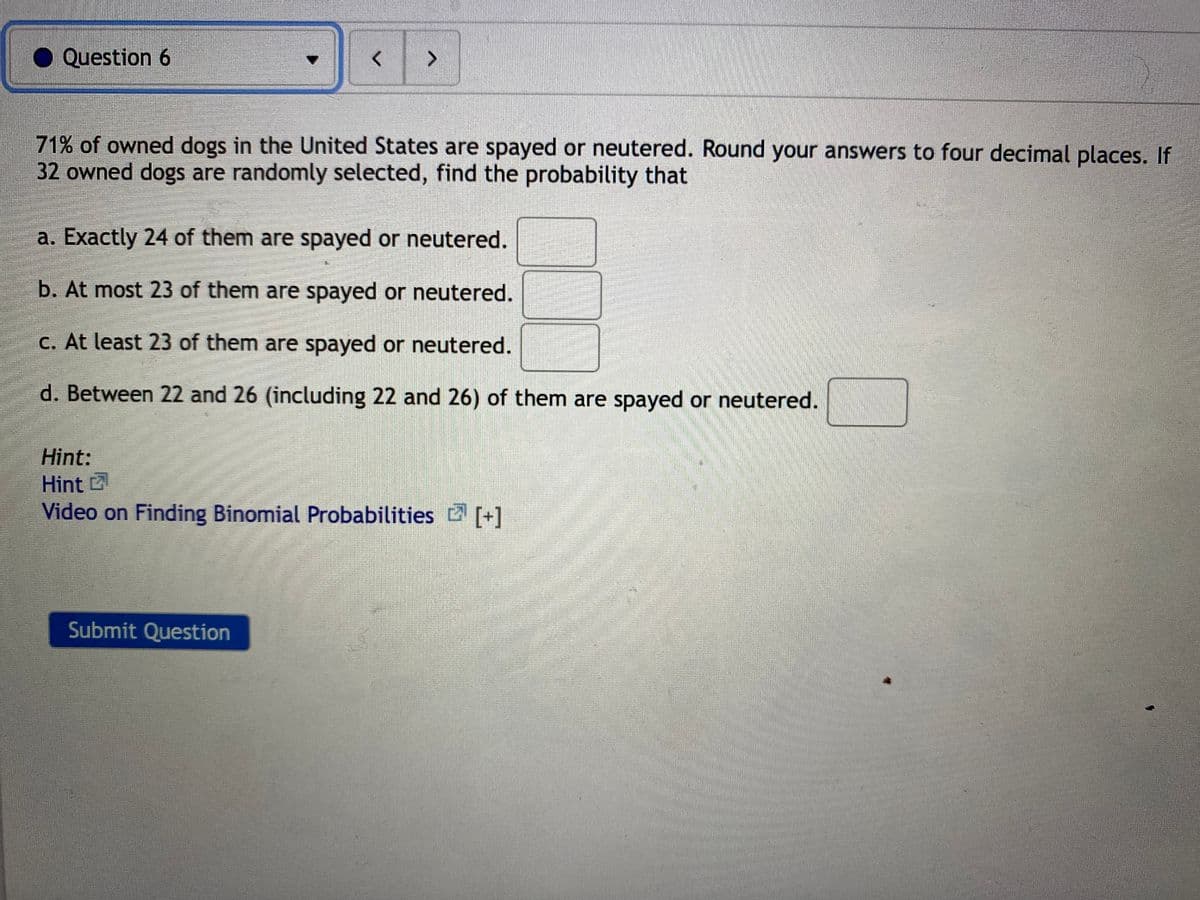 Question 6
<>
71% of owned dogs in the United States are spayed or neutered. Round your answers to four decimal places. If
32 owned dogs are randomly selected, find the probability that
a. Exactly 24 of them are spayed or neutered.
b. At most 23 of them are spayed or neutered.
C. At least 23 of them are spayed or neutered.
d. Between 22 and 26 (including 22 and 26) of them are spayed or neutered.
Hint:
Hint
Video on Finding Binomial Probabilities [+]
Submit Question
