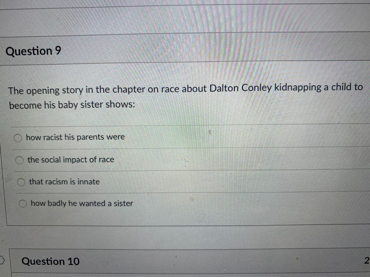 Question 9
The opening story in the chapter on race about Dalton Conley kidnapping a child to
become his baby sister shows:
how racist his parents were
the social impact of race
that racism is innate
how badly he wanted a sister
Question 10
2.
